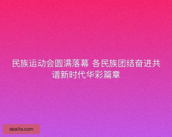 民族运动会圆满落幕 各民族团结奋进共谱新时代华彩篇章