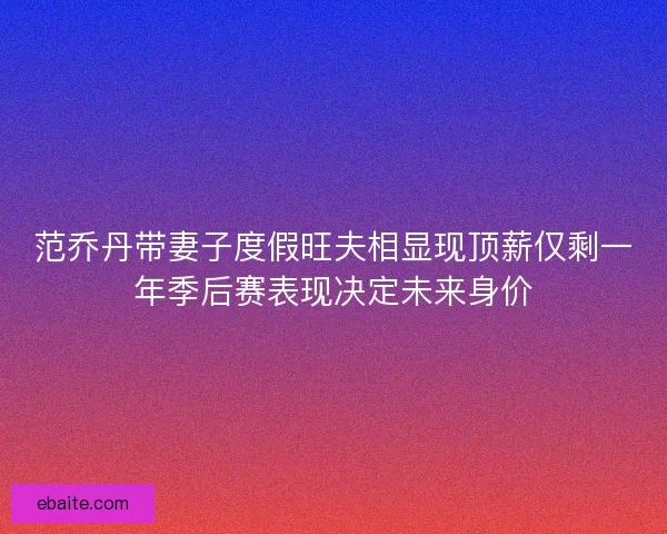 范乔丹带妻子度假旺夫相显现顶薪仅剩一年季后赛表现决定未来身价 范乔丹带妻子度假旺夫相显现顶薪仅剩一年季后赛表现决定未来身价