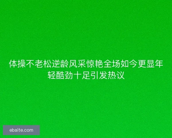 体操不老松逆龄风采惊艳全场如今更显年轻酷劲十足引发热议