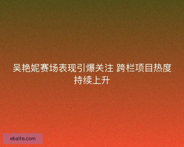 吴艳妮赛场表现引爆关注 跨栏项目热度持续上升