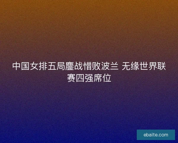 中国女排五局鏖战惜败波兰 无缘世界联赛四强席位