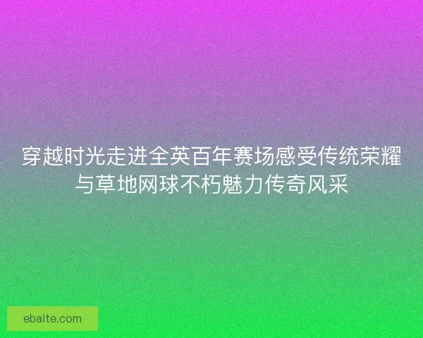 穿越时光走进全英百年赛场感受传统荣耀与草地网球不朽魅力传奇风采