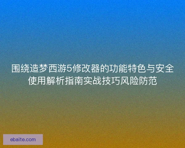 围绕造梦西游5修改器的功能特色与安全使用解析指南实战技巧风险防范