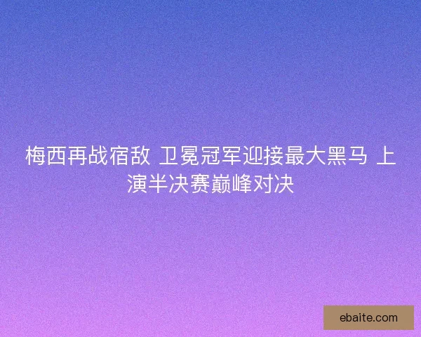 梅西再战宿敌 卫冕冠军迎接最大黑马 上演半决赛巅峰对决