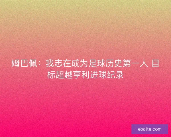 姆巴佩：我志在成为足球历史第一人 目标超越亨利进球纪录