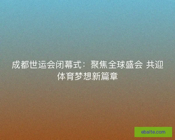 成都世运会闭幕式:聚焦全球盛会 共迎体育梦想新篇章 成都世运会闭幕式:聚焦全球盛会 共迎体育梦想新篇章