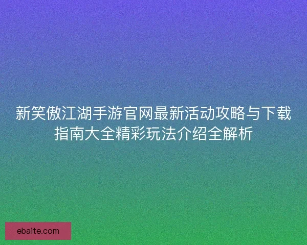 新笑傲江湖手游官网最新活动攻略与下载指南大全精彩玩法介绍全解析