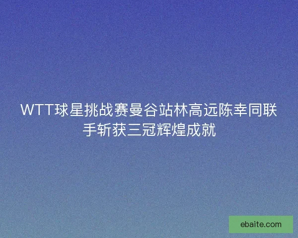 WTT球星挑战赛曼谷站林高远陈幸同联手斩获三冠辉煌成就