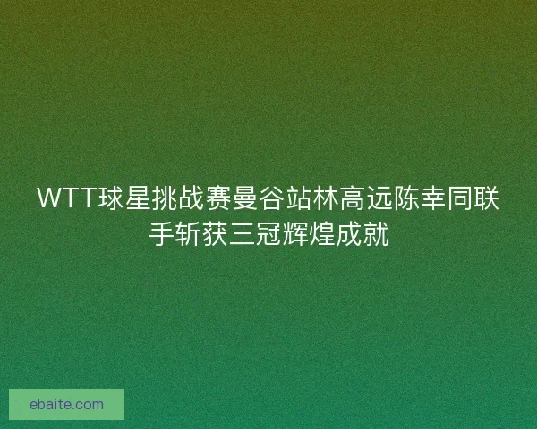 WTT球星挑战赛曼谷站林高远陈幸同联手斩获三冠辉煌成就 WTT球星挑战赛曼谷站林高远陈幸同联手斩获三冠辉煌成就