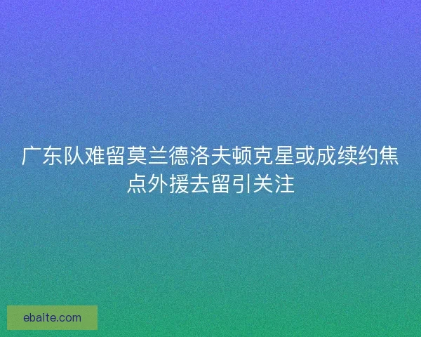 广东队难留莫兰德洛夫顿克星或成续约焦点外援去留引关注