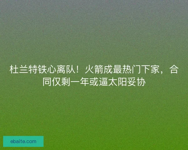 杜兰特铁心离队！火箭成最热门下家，合同仅剩一年或逼太阳妥协