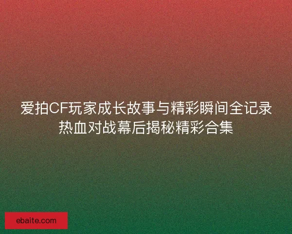 爱拍CF玩家成长故事与精彩瞬间全记录热血对战幕后揭秘精彩合集