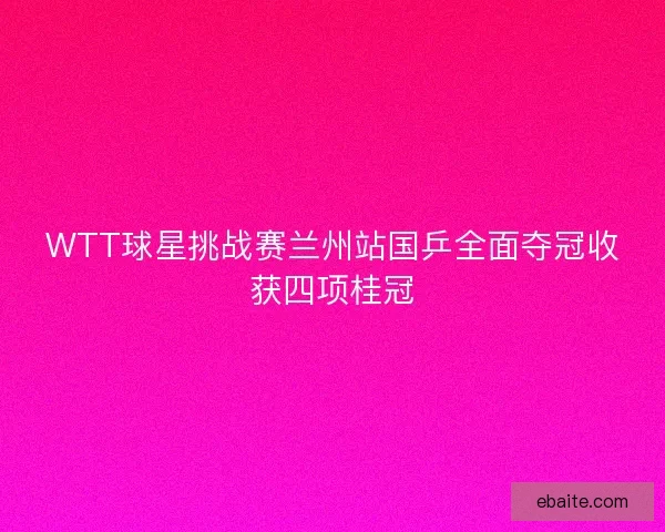 WTT球星挑战赛兰州站国乒全面夺冠收获四项桂冠