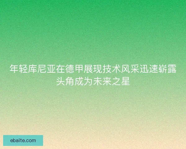 年轻库尼亚在德甲展现技术风采迅速崭露头角成为未来之星