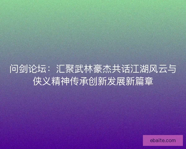 问剑论坛：汇聚武林豪杰共话江湖风云与侠义精神传承创新发展新篇章